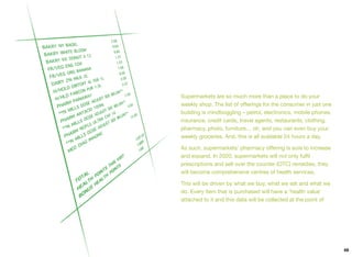 Supermarkets are so much more than a place to do your
weekly shop. The list of oﬀerings for the consumer in just one
building is mindboggling – petrol, electronics, mobile phones,
insurance, credit cards, travel agents, restaurants, clothing,
pharmacy, photo, furniture… oh, and you can even buy your
weekly groceries. And, this is all available 24 hours a day.
As such, supermarkets’ pharmacy oﬀering is sure to increase
and expand. In 2020, supermarkets will not only fulﬁl
prescriptions and sell over the counter (OTC) remedies, they
will become comprehensive centres of health services.
This will be driven by what we buy, what we eat and what we
do. Every item that is purchased will have a ‘health value’
attached to it and this data will be collected at the point of
69
 
