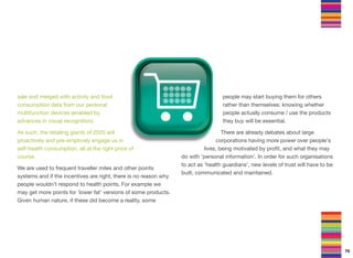 sale and merged with activity and food
consumption data from our personal
multifunction devices (enabled by
advances in visual recognition).
As such, the retailing giants of 2020 will
proactively and pre-emptively engage us in
self-health consumption, all at the right price of
course.
We are used to frequent traveller miles and other points
systems and if the incentives are right, there is no reason why
people wouldn’t respond to health points. For example we
may get more points for `lower fat' versions of some products.
Given human nature, if these did become a reality, some
people may start buying them for others
rather than themselves: knowing whether
people actually consume / use the products
they buy will be essential.
There are already debates about large
corporations having more power over people's
lives, being motivated by proﬁt, and what they may
do with ‘personal information’. In order for such organisations
to act as ‘health guardians’, new levels of trust will have to be
built, communicated and maintained.
70
 