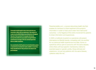 PatientsLikeMe.com – a social networking health site that
enables its members to share treatment and symptom
information in order to track and to learn from real-world
outcomes – is the ﬂagship of the online movement for patients
to share information and experiences.
In 2020 a multitude of patient co-operatives will present
themselves as lifestyle brands, competing with one another
for our personal health experiences and data. Some co-
operatives will be open to everyone with the same disease,
while others will have speciﬁc membership criteria for
example based on genetic proﬁle, illness attitude and
experience: not just any patients with the same disease,
‘patients really like me’.
72
 