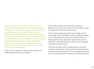 These co-operatives will compete to sell our data (in an
anonymous format) to pharmaceutical and other healthcare
companies to enhance member beneﬁts and their own brand
proﬁle. Mass data collection via RFID (radio frequency
identiﬁcation) devices and PMFDs (personal multi-functional
devices) will provide information that will dramatically increase
our understanding of variations between, and within, diseases
and their patient populations. It will also aid signiﬁcant
advancements in medical care by revolutionising clinical
research in prescription and OTC medicine with an overall
shift in power towards patients.
People who are interested in helping others change their
health-related behaviours say the same
thing: “Make a realistic plan, start small, change one
behaviour at a time, but most of all, involve a ‘buddy’ and ask
for support from those who care about you.”
Patient support groups have grown exponentially over the
past decade. They have diﬀerent functions, dependent largely
on their membership: they can have a political function to
lobby authorities; they can have an educational function to
help others understand their illness and be more sympathetic
to suﬀerers and their families.
The most important function of these groups is to provide
emotional, informational, technical and even ﬁnancial support
to others with the same problem. This has always been known
to be a very powerful factor in healing and helping people feel
73
 
