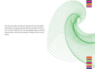 that they are really understood. Groups that harness digital
technology to progress beyond oﬀering contacts ‘similar to
me’ to those ‘really like me’ will help people regain a positive
social identity, reducing the feeling of isolation and minority
status.
74
 