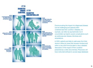 Communicating the impact of a diagnosed disease
can be challenging and patients often
underestimate their condition. Diabetes, for
example, can often be asymptomatic but if
uncontrolled can lead to severe complications such
as cardiovascular disease, blindness and
amputations.
In 2020, patients are likely to walk away from their
doctor's oﬃce (or close their browser window) and
within a very short time be able to view a detailed
description of the impact of their condition
presented as a video documentary. Physicians will
have instructed software to access large databases
76
 