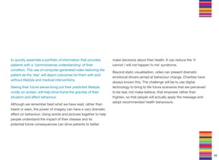 to quickly assemble a portfolio of information that provides
patients with a ‘commonsense understanding’ of their
condition. The use of computer-generated video featuring the
patient as the ‘star’ will depict outcomes for them with and
without lifestyle and medical interventions.
Seeing their future selves living out their predicted lifestyle,
vividly on screen, will help drive home the gravitas of their
situation and aﬀect behaviour.
Although we remember best what we have read, rather than
heard or seen, the power of imagery can have a very dramatic
eﬀect on behaviour. Using words and pictures together to help
people understand the impact of their disease and its
potential future consequences can drive patients to better
make decisions about their health. It can reduce the ‘it
cannot / will not happen to me’ syndrome.
Beyond static visualisation, video can present dramatic
emotional drivers aimed at behaviour change. Charities have
always known this. The challenge will be to use digital
technology to bring to life future scenarios that are perceived
to be real, not make-believe, that empower rather than
frighten, so that people will actually apply the message and
adopt recommended health behaviours.
77
 