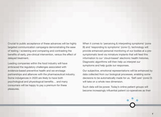 Crucial to public acceptance of these advances will be highly
targeted communication campaigns demonstrating the ease
of testing / screening and comparing and contrasting the
beneﬁts of early, pre-clinical intervention, versus the eﬀect of
delayed treatment.
Leading companies within the food industry will have
embraced the regulatory challenges associated with
evidence-based preventive health and we envisage
partnerships and alliances with the pharmaceutical industry.
Some indulgences in 2020 are likely to have both
psychological and physiological beneﬁts… and many
consumers will be happy to pay a premium for these
pleasures.
When it comes to ‘perceiving & interpreting symptoms’ (zone
B) and ‘responding to symptoms’ (zone C), technology will
provide enhanced personal monitoring of our bodies at a pre-
symptomatic level via miniature implants that will feed this
information to our ‘cloud-based’ electronic health histories.
Diagnostic algorithms will then help us interpret our
symptoms and help guide our responses.
Our subjective, emotional representations will be enhanced by
data collected from our biological processes, enabling some
decisions to be automatically made for us. ‘Self care’ (zone D)
will take on a whole new dimension.
Such data will be power. Today’s online patient groups will
become increasingly inﬂuential patient co-operatives as their
7
 