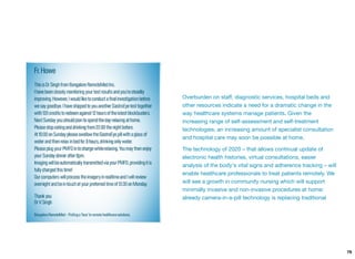 Overburden on staﬀ, diagnostic services, hospital beds and
other resources indicate a need for a dramatic change in the
way healthcare systems manage patients. Given the
increasing range of self-assessment and self-treatment
technologies, an increasing amount of specialist consultation
and hospital care may soon be possible at home.
The technology of 2020 – that allows continual update of
electronic health histories, virtual consultations, easier
analysis of the body's vital signs and adherence tracking – will
enable healthcare professionals to treat patients remotely. We
will see a growth in community nursing which will support
minimally invasive and non-invasive procedures at home:
already camera-in-a-pill technology is replacing traditional
79
 
