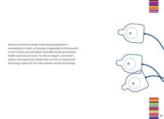 these environments where wide-ranging expertise is
immediately on hand, a thorough re-appraisal of the provision
of non-critical care will deliver cost-eﬃciencies and desired
health outcomes at home. For this to happen, tomorrow's
doctors will need to be trained now on how to interact with
technology itself and with their patients via this technology.
81
 