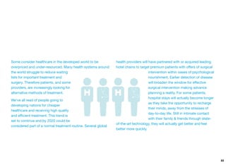 Some consider healthcare in the developed world to be
overpriced and under-resourced. Many health systems around
the world struggle to reduce waiting
lists for important treatment and
surgery. Therefore patients, and some
providers, are increasingly looking for
alternative methods of treatment.
We've all read of people going to
developing nations for cheaper
healthcare and receiving high quality
and eﬃcient treatment. This trend is
set to continue and by 2020 could be
considered part of a normal treatment routine. Several global
health providers will have partnered with or acquired leading
hotel chains to target premium patients with oﬀers of surgical
intervention within oases of psychological
nourishment. Earlier detection of disease
will broaden the window for eﬀective
surgical intervention making advance
planning a reality. For some patients,
hospital stays will actually become longer
as they take the opportunity to recharge
their minds, away from the stresses of
day-to-day life. Still in intimate contact
with their family & friends through state-
of-the-art technology, they will actually get better and feel
better more quickly.
83
 