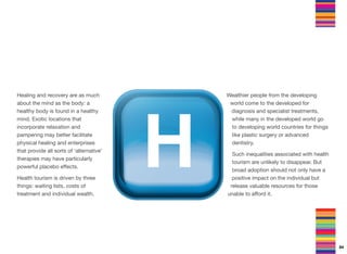 Healing and recovery are as much
about the mind as the body: a
healthy body is found in a healthy
mind. Exotic locations that
incorporate relaxation and
pampering may better facilitate
physical healing and enterprises
that provide all sorts of ‘alternative’
therapies may have particularly
powerful placebo eﬀects.
Health tourism is driven by three
things: waiting lists, costs of
treatment and individual wealth.
Wealthier people from the developing
world come to the developed for
diagnosis and specialist treatments,
while many in the developed world go
to developing world countries for things
like plastic surgery or advanced
dentistry.
Such inequalities associated with health
tourism are unlikely to disappear. But
broad adoption should not only have a
positive impact on the individual but
release valuable resources for those
unable to aﬀord it.
84
 