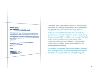 Over recent years the ability for scientists to artiﬁcially grow
cells, tissue and bone by using existing human samples has
brought both praise and scepticism in equal measure.
As this area of research continues to move forward, the
potential for use in human medicine is almost overwhelming.
Between now and 2020 we will have moved beyond the ﬁelds
of skin and bone replacement to regeneration in life-
threatening and life-restricting diseases including cancer,
cardiac infarcts, diabetes, kidney failure, liver failure and
neurodegenerative illnesses.
The prospect of amputees, burn victims, diabetics, and even
those seeking cosmetic improvements being able to amend
their bodies to any desired form, is both frightening and
86
 