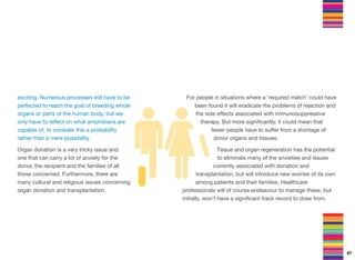 exciting. Numerous processes still have to be
perfected to reach the goal of breeding whole
organs or parts of the human body, but we
only have to reﬂect on what amphibians are
capable of, to consider this a probability
rather than a mere possibility.
Organ donation is a very tricky issue and
one that can carry a lot of anxiety for the
donor, the recipient and the families of all
those concerned. Furthermore, there are
many cultural and religious issues concerning
organ donation and transplantation.
For people in situations where a ‘required match’ could have
been found it will eradicate the problems of rejection and
the side eﬀects associated with immunosuppressive
therapy. But more signiﬁcantly, it could mean that
fewer people have to suﬀer from a shortage of
donor organs and tissues.
Tissue and organ regeneration has the potential
to eliminate many of the anxieties and issues
currently associated with donation and
transplantation, but will introduce new worries of its own
among patients and their families. Healthcare
professionals will of course endeavour to manage these, but
initially, won’t have a signiﬁcant track record to draw from.
87
 