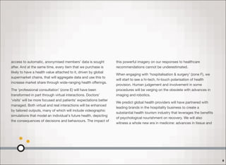 access to automatic, anonymised members’ data is sought
after. And at the same time, every item that we purchase is
likely to have a health value attached to it, driven by global
supermarket chains, that will aggregate data and use this to
increase market share through wide-ranging health oﬀerings.
The ‘professional consultation’ (zone E) will have been
transformed in part through virtual interactions. Doctors’
‘visits’ will be more focused and patients' expectations better
managed. Both virtual and real interactions will be enhanced
by tailored outputs, many of which will include videographic
simulations that model an individual's future health, depicting
the consequences of decisions and behaviours. The impact of
this powerful imagery on our responses to healthcare
recommendations cannot be underestimated.
When engaging with ‘hospitalisation & surgery’ (zone F), we
will start to see a hi-tech, hi-touch polarisation of health
provision. Human judgement and involvement in some
procedures will be verging on the obsolete with advances in
imaging and robotics.
We predict global health providers will have partnered with
leading brands in the hospitality business to create a
substantial health tourism industry that leverages the beneﬁts
of psychological nourishment on recovery. We will also
witness a whole new era in medicine: advances in tissue and
8
 
