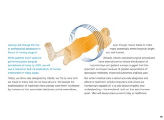 savings will change the mix
of professional assistance in
favour of nursing support.
While patients won’t quite be
performing basic surgical
procedures at home by 2020, we will
see a reduction, but not eradication, of human
intervention in many cases.
Today, we drive cars designed by robots, we ‘ﬂy by wire’ and
we travel in trains that do not have drivers. Yet despite the
sophistication of machines many people want them monitored
by humans so that automated decisions can be over-ridden,
even though man is liable to make
many systematic errors however bright
and well trained.
Already, robotic-assisted surgical procedures
have been shown to reduce the duration of
hospital stays and patient surveys suggest that this
approach is chosen because of greater expectations of
decreased morbidity, improved outcomes and less pain.
But whilst medical care is about accurate diagnosis and
eﬀective treatment, which computers and robots are
increasingly capable of, it is also about empathy and
understanding – the emotional ‘add on’ that sets humans
apart. Man will always have a role to play in healthcare
90
 