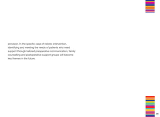 provision. In the speciﬁc case of robotic intervention,
identifying and meeting the needs of patients who need
support through tailored preoperative communication, family
counselling and postoperative support groups will become
key themes in the future.
91
 