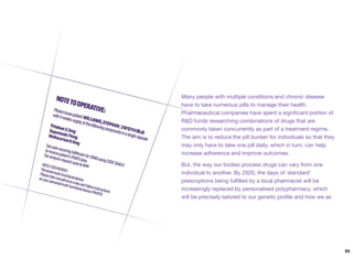 Many people with multiple conditions and chronic disease
have to take numerous pills to manage their health.
Pharmaceutical companies have spent a signiﬁcant portion of
R&D funds researching combinations of drugs that are
commonly taken concurrently as part of a treatment regime.
The aim is to reduce the pill burden for individuals so that they
may only have to take one pill daily, which in turn, can help
increase adherence and improve outcomes.
But, the way our bodies process drugs can vary from one
individual to another. By 2020, the days of `standard'
prescriptions being fulﬁlled by a local pharmacist will be
increasingly replaced by personalised polypharmacy, which
will be precisely tailored to our genetic proﬁle and how we as
93
 