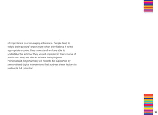 of importance in encouraging adherence. People tend to
follow their doctors’ orders more when they believe it is the
appropriate course; they understand and are able to
undertake the actions; they are not impeded in their course of
action and they are able to monitor their progress.
Personalised polypharmacy will need to be supported by
personalised digital interventions that address these factors to
realise its full potential
95
 