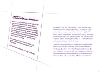 We already have pills that contain a microchip to check
information about the patient’s body. The ‘chip-in-a-pill’
system takes measurements from within the body. When
the pill comes into contact with stomach acid, it generates
an electronic signal that communicates with a body patch.
This data is then remotely forwarded to a central database
and is accessible via mobile devices.
This technology will become cheaper and more feasible
over the next decade, enabling enormous advances in
monitoring. But it will not in itself improve adherence. By
2020 leaders in this and similar technologies will also have
invested heavily in patient segmentation and behavioural
medicine. They will be providing PMFD (personal multi-
97
 