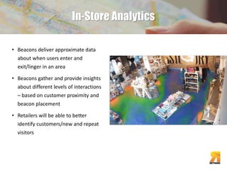 In-Store Analytics 
• Beacons deliver approximate data 
about when users enter and 
exit/linger in an area 
• Beacons gather and provide insights 
about different levels of interactions 
– based on customer proximity and 
beacon placement 
• Retailers will be able to better 
identify customers/new and repeat 
visitors 
 