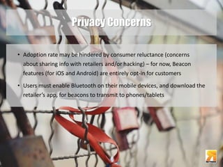 Privacy Concerns 
• Adoption rate may be hindered by consumer reluctance (concerns 
about sharing info with retailers and/or hacking) – for now, Beacon 
features (for iOS and Android) are entirely opt-in for customers 
• Users must enable Bluetooth on their mobile devices, and download the 
retailer’s app, for beacons to transmit to phones/tablets 
 