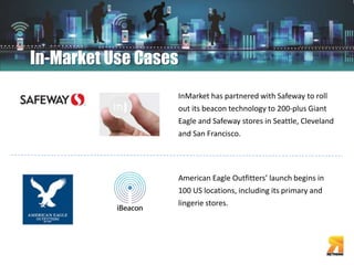 In-Market Use Cases 
InMarket has partnered with Safeway to roll 
out its beacon technology to 200-plus Giant 
Eagle and Safeway stores in Seattle, Cleveland 
and San Francisco. 
American Eagle Outfitters’ launch begins in 
100 US locations, including its primary and 
lingerie stores. 
 