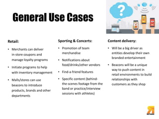 General Use Cases 
Retail: 
• Merchants can deliver 
in-store coupons and 
manage loyalty programs 
• Initiate programs to help 
with inventory management 
• Malls/stores can use 
beacons to introduce 
products, brands and other 
departments 
Sporting & Concerts: 
• Promotion of team 
merchandise 
• Notifications about 
food/drinks/other vendors 
• Find-a-friend features 
• Specific content (behind-the- 
scenes footage from the 
band or practice/interview 
sessions with athletes) 
Content delivery: 
• Will be a big driver as 
entities develop their own 
branded entertainment 
• Beacons will be a unique 
way to push content in 
retail environments to build 
relationships with 
customers as they shop 
 
