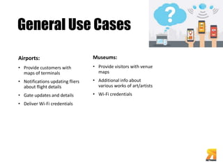 General Use Cases 
Airports: 
• Provide customers with 
maps of terminals 
• Notifications updating fliers 
about flight details 
• Gate updates and details 
• Deliver Wi-Fi credentials 
Museums: 
• Provide visitors with venue 
maps 
• Additional info about 
various works of art/artists 
• Wi-Fi credentials 
 