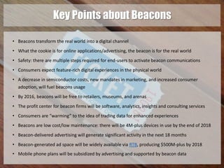 Key Points about Beacons 
• Beacons transform the real world into a digital channel 
• What the cookie is for online applications/advertising, the beacon is for the real world 
• Safety: there are multiple steps required for end-users to activate beacon communications 
• Consumers expect feature-rich digital experiences in the physical world 
• A decrease in semiconductor costs, new mandates in marketing, and increased consumer 
adoption, will fuel beacons usage 
• By 2016, beacons will be free to retailers, museums, and arenas 
• The profit center for beacon firms will be software, analytics, insights and consulting services 
• Consumers are “warming” to the idea of trading data for enhanced experiences 
• Beacons are low cost/low maintenance: there will be 4M-plus devices in use by the end of 2018 
• Beacon-delivered advertising will generate significant activity in the next 18 months 
• Beacon-generated ad space will be widely available via RTB, producing $500M-plus by 2018 
• Mobile phone plans will be subsidized by advertising and supported by beacon data 
 