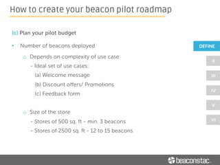 (c) Plan your pilot budget
• Developer Time
o Your app - Depends on the scope of the beacon pilot:
- Prototyping an app – 1 week
- Integrating with a 3rd party software (eg: CRM) – 1 week
- Rolling out to end customers – 2 weeks
o Third party app – Depends on whether you plan to integrate with
a 3rd party software (CRM)
How to create your beacon pilot roadmap
 