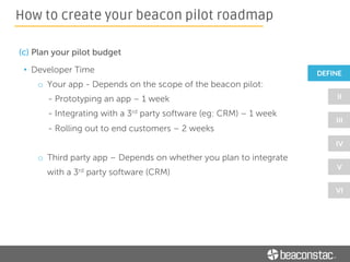 • Power Requirements
o Battery powered or USB-powered or Electromagnetic-wave
powered beacons
• Price - $10 to $70
• Interior Design or Aesthetics
• Compliance with
• Compatibility with
How to create your beacon pilot roadmap
 