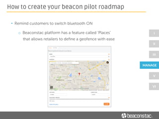 • Decide on a ‘limited audience’ who could experience how your
app works and how it interacts with beacons
• Try varying the ‘messaging intervals’ to understand what is the
optimum time interval for sending consequent messages
• Ask your volunteers for feedback - what they liked about their
beacon experience and what they didn’t
How to create your beacon pilot roadmap
 