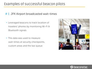 # 2 Elle magazine brought editorial content to life
• Leveraged beacons and geo-fencing
technology to allow readers to shop
the magazine
• Provided users with exclusive beacon
triggered content and offers at the
participating stores
Examples of successful beacon pilots
 