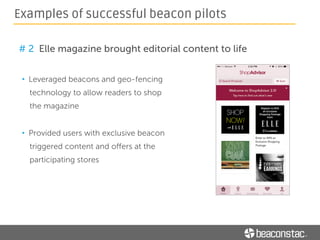 • Installing beacons at heights (at the ceiling etc.)
o Use a custom made long stick (15m or more) with a grasp tool
• Making beacons stay put on walls
o Use a scotch adhesive
• Monitoring status and health of each beacon
o Use a platform with a dashboard to monitor battery left, last ping
time etc.
• Analysing impact of a beacon pilot
o Use a platform with analytics to gain deeper understanding of campaign
performance and visitor behavior
Tools for running a smooth beacon pilot
 