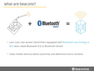 How beacons work
Beacons don’t transmit content; they transmit a series of numbers
• The transmitted signal allows another device to identify it and determine the
device’s proximity to the beacon
 