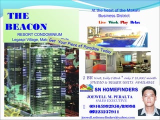 THE
BEACON
RESORT CONDOMINIUM
Legaspi Village, Makati City, Phils.
Live Work Play Relax
At the heart of the Makati
Business District
1 BR Unit, Fully Fitted * only P 18,000/ month
STUDIO & BIGGER UNITS AVAILABLE
SN HOMEFINDERS
09105992950/89998
07

Get Your Piece of Paradise Today
JOEWELL M. PERALTA
SALES EXECUTIVE
09223237911
joewell.snhomefinders@yahoo.com
 