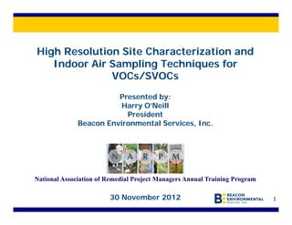 High Resolution Site Characterization and
   Indoor Air Sampling Techniques for
              VOCs/SVOCs
                        Presented by:
                         Harry O’Neill
                          President
              Beacon Environmental Services, Inc.




National Association of Remedial Project Managers Annual Training Program

                        30 November 2012                                    1
 