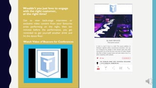 Watch Video of Beacons for Conferences
Wouldn’t you just love to engage
with the right customer,
at the right time?
Get to view back-stage interviews or
exclusive video content from your favourite
artist performing on the night, then ten
minutes before the performance, you get
reminded to get yourself another drink and
hit the dance floor.
 