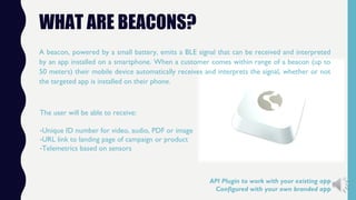 WHAT ARE BEACONS?
A beacon, powered by a small battery, emits a BLE signal that can be received and interpreted
by an app installed on a smartphone. When a customer comes within range of a beacon (up to
50 meters) their mobile device automatically receives and interprets the signal, whether or not
the targeted app is installed on their phone.
The user will be able to receive:
-Unique ID number for video, audio, PDF or image
-URL link to landing page of campaign or product
-Telemetrics based on sensors
API Plugin to work with your existing app
Configured with your own branded app
 