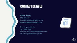 CONTACT DETAILS
Brent Jacobs
060 895 6714
brent@tradigitalmarketing.co.za
www.tradigitalmarketing.co.za
Dominique Jacobs
141 6887 1840
dominique@tradigitalmarketing.co.za
www.tradigitalmarketing.co.za
 