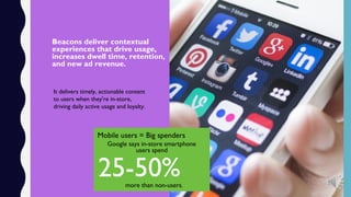 Beacons deliver contextual
experiences that drive usage,
increases dwell time, retention,
and new ad revenue.
It delivers timely, actionable content
to users when they're in-store,
driving daily active usage and loyalty.
Mobile users = Big spenders
Google says in-store smartphone
users spend
25-50%more than non-users.
 