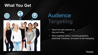 What You Get
Audience
Targeting
• Reach the right audience as
they surf online
• Many targeting options, including geographic,
behavioral, Facebook, and search & site retargeting
Display
 
