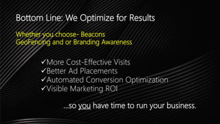 Bottom Line: We Optimize for Results
Whether you choose- Beacons
GeoFencing and or Branding Awareness
More Cost-Effective Visits
Better Ad Placements
Automated Conversion Optimization
Visible Marketing ROI
…so you have time to run your business.
 