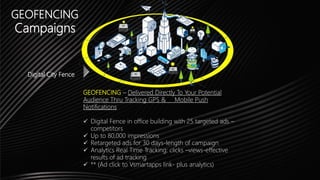 GEOFENCING
Campaigns
Digital City Fence
GEOFENCING – Delivered Directly To Your Potential
Audience Thru Tracking GPS & Mobile Push
Notifications
 Digital Fence in office building with 25 targeted ads –
competitors
 Up to 80,000 impressions
 Retargeted ads for 30 days-length of campaign
 Analytics Real Time Tracking: clicks –views-effective
results of ad tracking
 ** (Ad click to Vsmartapps link- plus analytics)
 