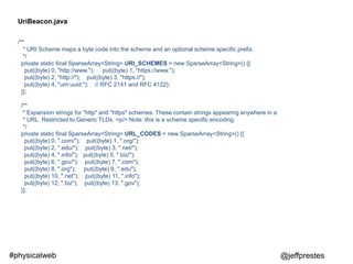 @jeffprestes#physicalweb
/**
* URI Scheme maps a byte code into the scheme and an optional scheme specific prefix.
*/
private static final SparseArray<String> URI_SCHEMES = new SparseArray<String>() {{
put((byte) 0, "http://www."); put((byte) 1, "https://www.");
put((byte) 2, "http://"); put((byte) 3, "https://");
put((byte) 4, "urn:uuid:"); // RFC 2141 and RFC 4122};
}};
/**
* Expansion strings for "http" and "https" schemes. These contain strings appearing anywhere in a
* URL. Restricted to Generic TLDs. <p/> Note: this is a scheme specific encoding.
*/
private static final SparseArray<String> URL_CODES = new SparseArray<String>() {{
put((byte) 0, ".com/"); put((byte) 1, ".org/");
put((byte) 2, ".edu/"); put((byte) 3, ".net/");
put((byte) 4, ".info/"); put((byte) 5, ".biz/");
put((byte) 6, ".gov/"); put((byte) 7, ".com");
put((byte) 8, ".org"); put((byte) 9, ".edu");
put((byte) 10, ".net"); put((byte) 11, ".info");
put((byte) 12, ".biz"); put((byte) 13, ".gov");
}};
UriBeacon.java
 