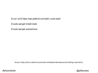 $ curl -sLS https://apt.adafruit.com/add | sudo bash
$ sudo apt-get install node
$ sudo apt-get autoremove
@jeffprestes#physicalweb
Source: https://learn.adafruit.com/node-embedded-development/installing-node-dot-js
 