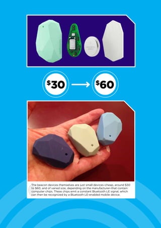 The beacon devices themselves are just small devices–cheap, around $30
to $60, and of varied size, depending on the manufacturer–that contain
computer chips. These chips emit a constant Bluetooth LE signal, which
can then be recognized by a Bluetooth LE-enabled mobile device.
30$
60$
 