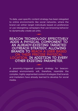 To date, user-specific content strategy has been relegated
to online environments like social networks, where the
brand can either target individuals based on preference
or use retargeting campaigns that use browsing behavior
to dynamically create ad units.
A proximity-triggered content strategy for beacon-
enabled environments will, therefore, resemble the
complex, highly segmented content strategies that brands
and marketers have already learned to develop for social
media.
Beacon technology effectively
adds a physical component to
an already-existing targeted
outreach strategy, allowing
brands to reach a user based
on their precise physical
location, in addition to every
other existing parameter.
 