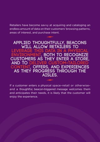 Retailers have become savvy at acquiring and cataloging an
endless amount of data on their customers’ browsing patterns,
areas of interest, and purchase intent.
Applied thoughtfully, beacons
will allow retailers to
leverage this data in a physical
environment, both to recognize
customers as they enter a store,
and to deliver custom-tailored
content, offers, and experiences
as they progress through the
aisles.
If a customer enters a physical space–retail or otherwise–
and a thoughtful, beacon-triggered message welcomes them
and anticipates their needs, it is likely that the customer will
enjoy the experience.
 