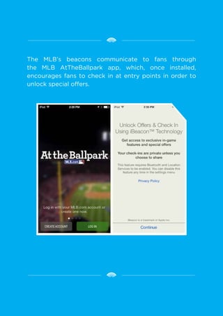 The MLB’s beacons communicate to fans through
the MLB AtTheBallpark app, which, once installed,
encourages fans to check in at entry points in order to
unlock special offers.
 
