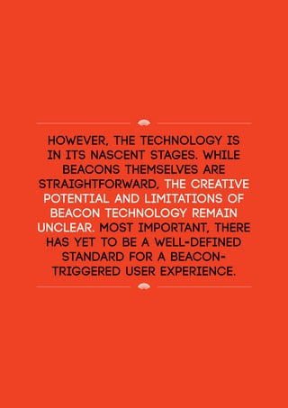 however, the technology is
in its nascent stages. While
beacons themselves are
straightforward, the creative
potential and limitations of
beacon technology remain
unclear. Most important, there
has yet to be a well-defined
standard for a beacon-
triggered user experience.
 