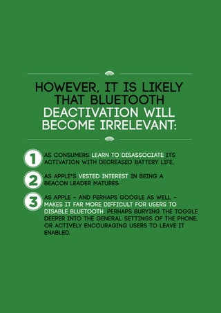 However, it is likely
that Bluetooth
deactivation will
become irrelevant:
1
2
3
	 as consumers learn to disassociate its
	 activation with decreased battery life,
	 as Apple’s vested interest in being a 				
	 beacon leader matures.
	 as Apple – and perhaps Google as well –
	 makes it far more difficult for users to 			
	 disable Bluetooth, perhaps burying the toggle
	 deeper into the general settings of the phone,
	 or actively encouraging users to leave it 		
	enabled.
 