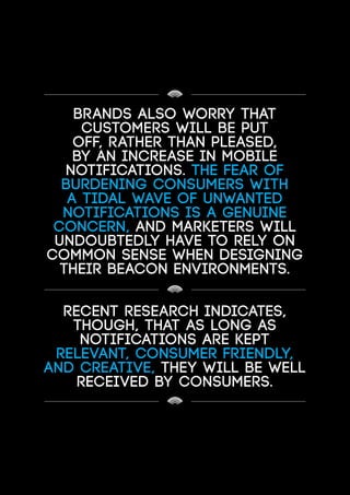 Brands also worry that
customers will be put
off, rather than pleased,
by an increase in mobile
notifications. The fear of
burdening consumers with
a tidal wave of unwanted
notifications is a genuine
concern, and marketers will
undoubtedly have to rely on
common sense when designing
their beacon environments.
Recent research indicates,
though, that as long as
notifications are kept
relevant, consumer friendly,
and creative, they will be well
received by consumers.
 